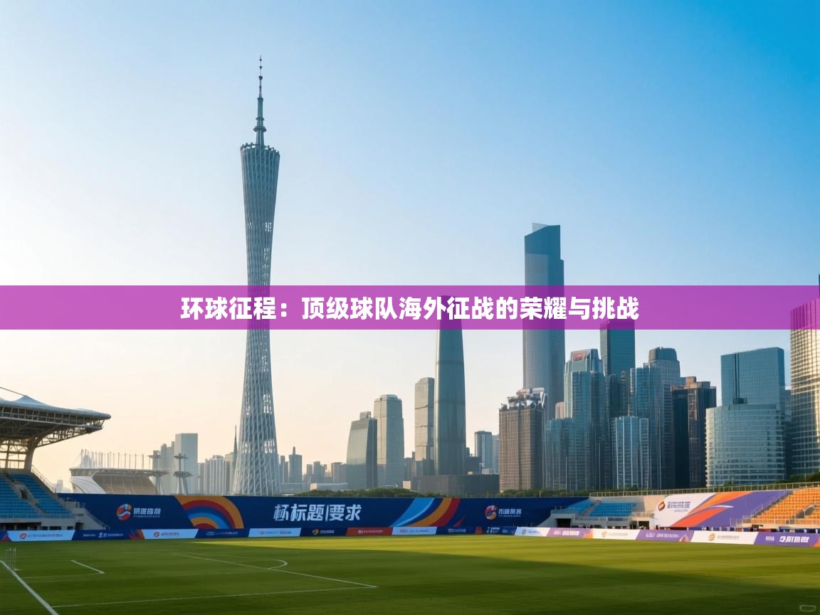 环球征程：顶级球队海外征战的荣耀与挑战  第1张